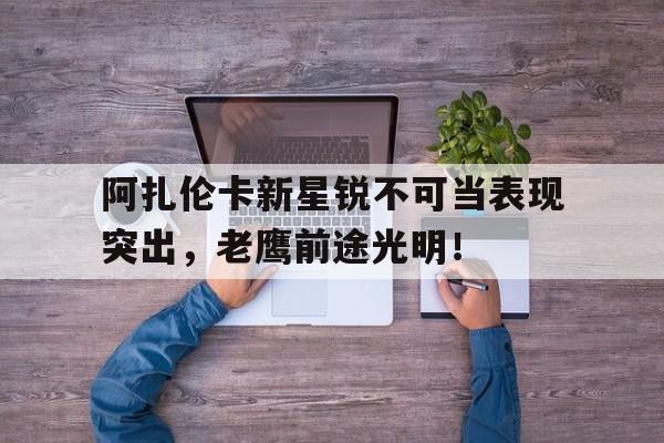 包含阿扎伦卡新星锐不可当表现突出，老鹰前途光明！的词条-爱游戏