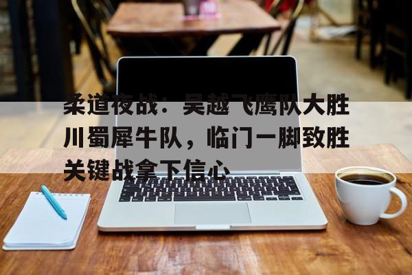 柔道夜战：吴越飞鹰队大胜川蜀犀牛队，临门一脚致胜关键战拿下信心(破亿神曲早安隆回)